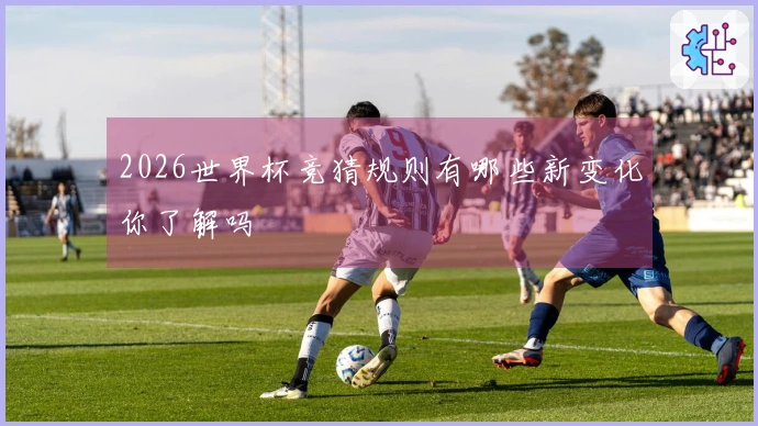 2026世界杯竞猜规则有哪些新变化你了解吗