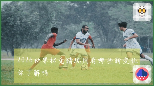2026世界杯竞猜规则有哪些新变化你了解吗
